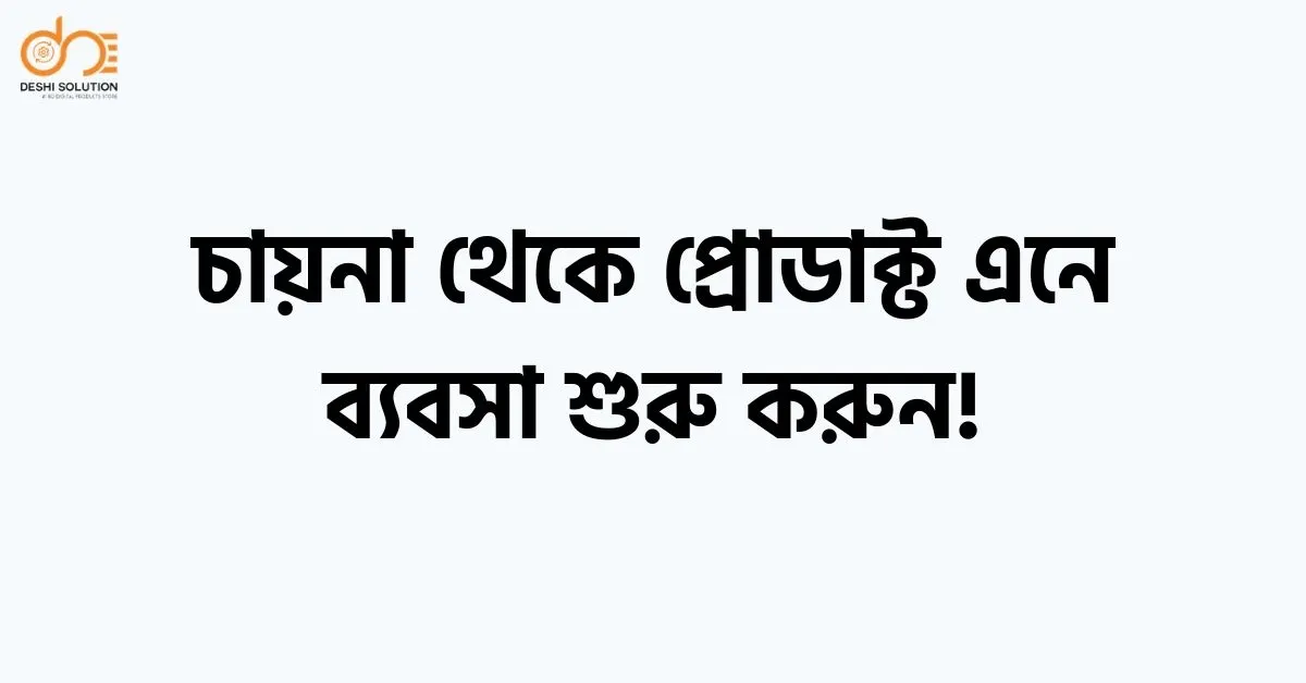 চায়না থেকে প্রোডাক্ট এনে ব্যবসা শুরু করুন: A to Z গাইড!